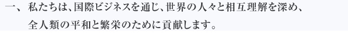 私たちは、国際ビジネスを通じ、世界の人々と相互理解を深め、全人類の平和と繁栄のために貢献します。