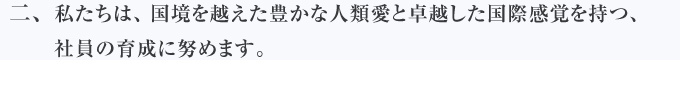 私たちは、国境を越えた豊かな人類愛と卓越した国際感覚を持つ、社員の育成に努めます。